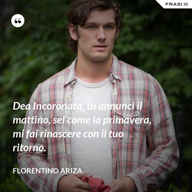 Dea Incoronata, tu annunci il mattino, sei come la primavera, mi fai rinascere con il tuo ritorno. - Florentino Ariza
