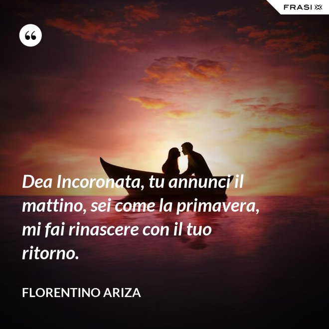 Dea Incoronata, tu annunci il mattino, sei come la primavera, mi fai rinascere con il tuo ritorno. - Florentino Ariza