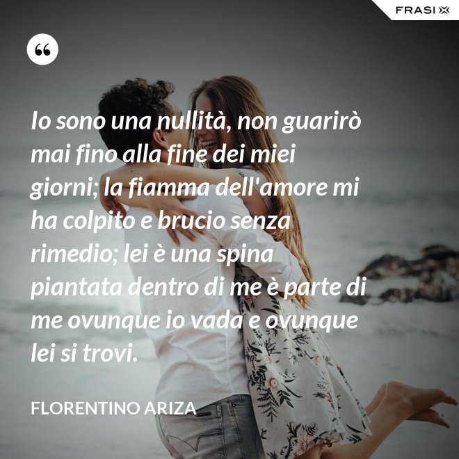 Io sono una nullità, non guarirò mai fino alla fine dei miei giorni; la fiamma dell'amore mi ha colpito e brucio senza rimedio; lei è una spina piantata dentro di me è parte di me ovunque io vada e ovunque lei si trovi. - Florentino Ariza