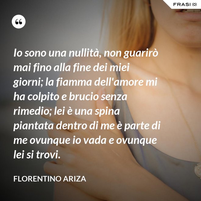 Io sono una nullità, non guarirò mai fino alla fine dei miei giorni; la fiamma dell'amore mi ha colpito e brucio senza rimedio; lei è una spina piantata dentro di me è parte di me ovunque io vada e ovunque lei si trovi. - Florentino Ariza