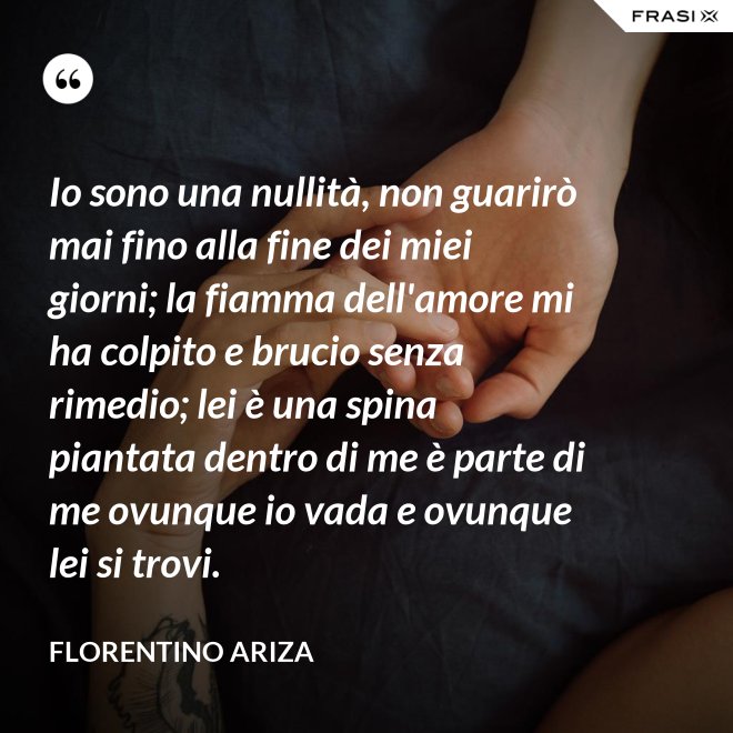 Io sono una nullità, non guarirò mai fino alla fine dei miei giorni; la fiamma dell'amore mi ha colpito e brucio senza rimedio; lei è una spina piantata dentro di me è parte di me ovunque io vada e ovunque lei si trovi. - Florentino Ariza