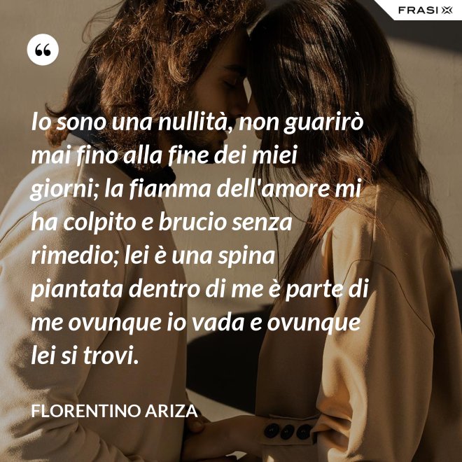 Io sono una nullità, non guarirò mai fino alla fine dei miei giorni; la fiamma dell'amore mi ha colpito e brucio senza rimedio; lei è una spina piantata dentro di me è parte di me ovunque io vada e ovunque lei si trovi. - Florentino Ariza
