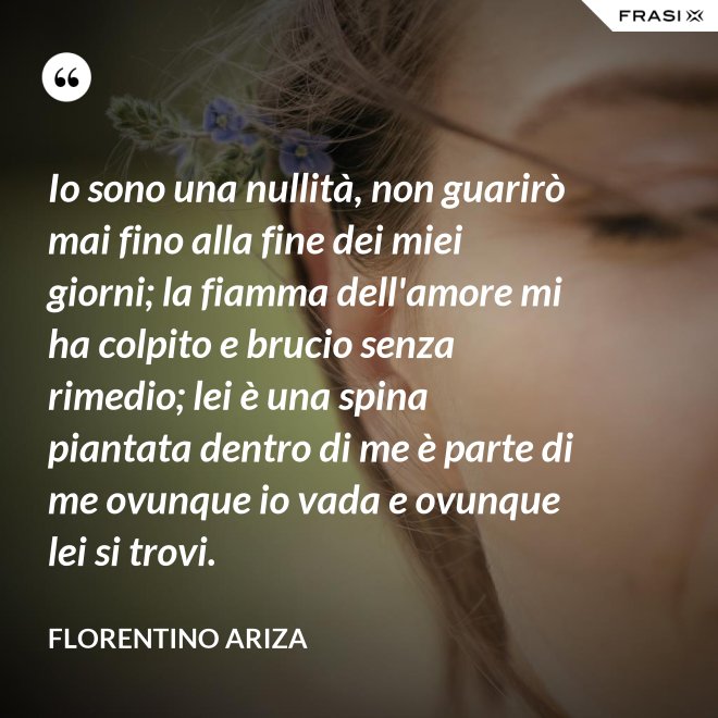 Io sono una nullità, non guarirò mai fino alla fine dei miei giorni; la fiamma dell'amore mi ha colpito e brucio senza rimedio; lei è una spina piantata dentro di me è parte di me ovunque io vada e ovunque lei si trovi. - Florentino Ariza