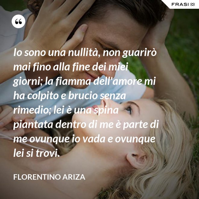 Io sono una nullità, non guarirò mai fino alla fine dei miei giorni; la fiamma dell'amore mi ha colpito e brucio senza rimedio; lei è una spina piantata dentro di me è parte di me ovunque io vada e ovunque lei si trovi. - Florentino Ariza