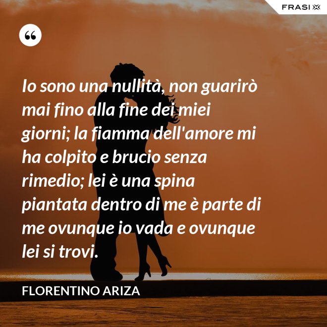 Io sono una nullità, non guarirò mai fino alla fine dei miei giorni; la fiamma dell'amore mi ha colpito e brucio senza rimedio; lei è una spina piantata dentro di me è parte di me ovunque io vada e ovunque lei si trovi. - Florentino Ariza