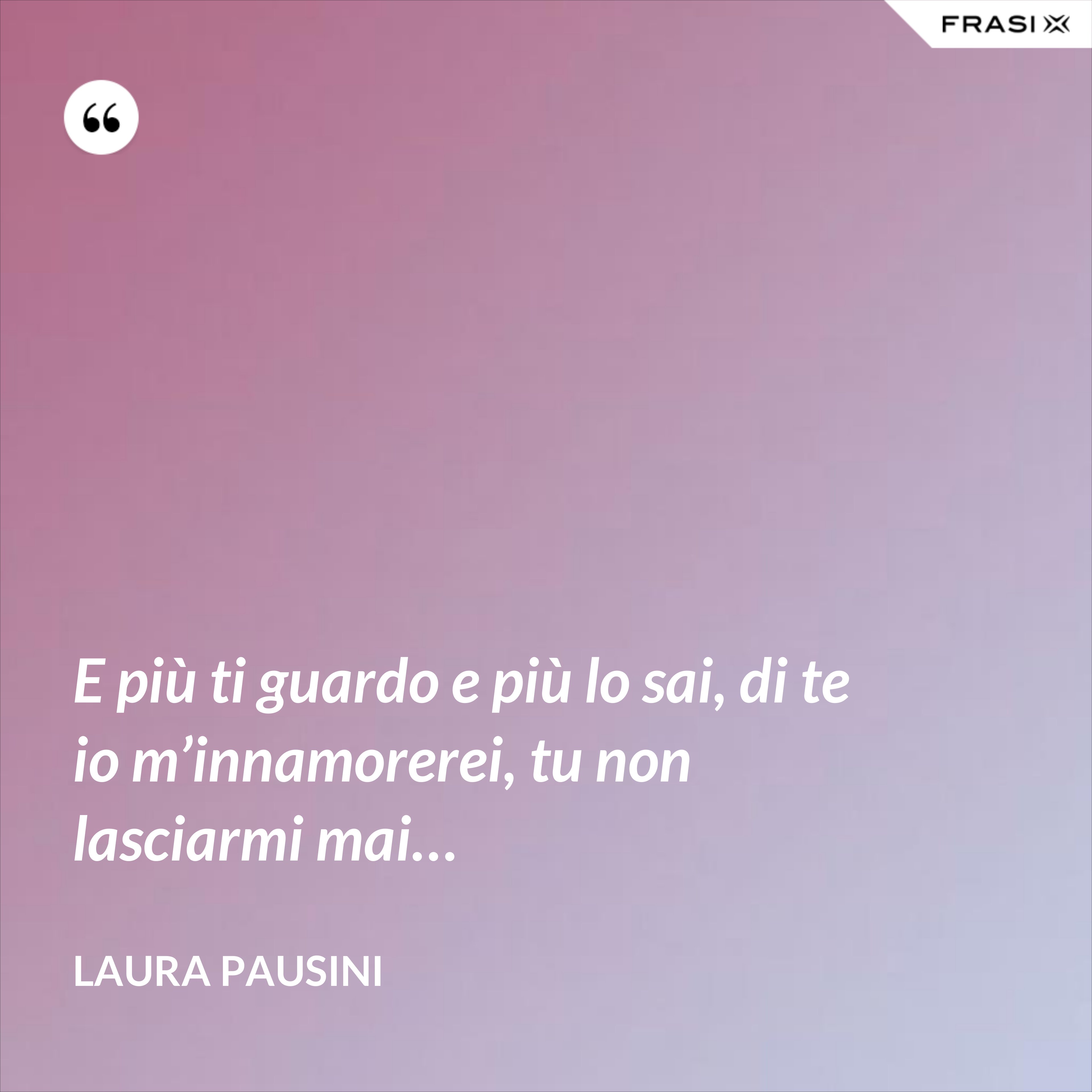 E più ti guardo e più lo sai, di te io m’innamorerei, tu non lasciarmi mai… - Laura Pausini