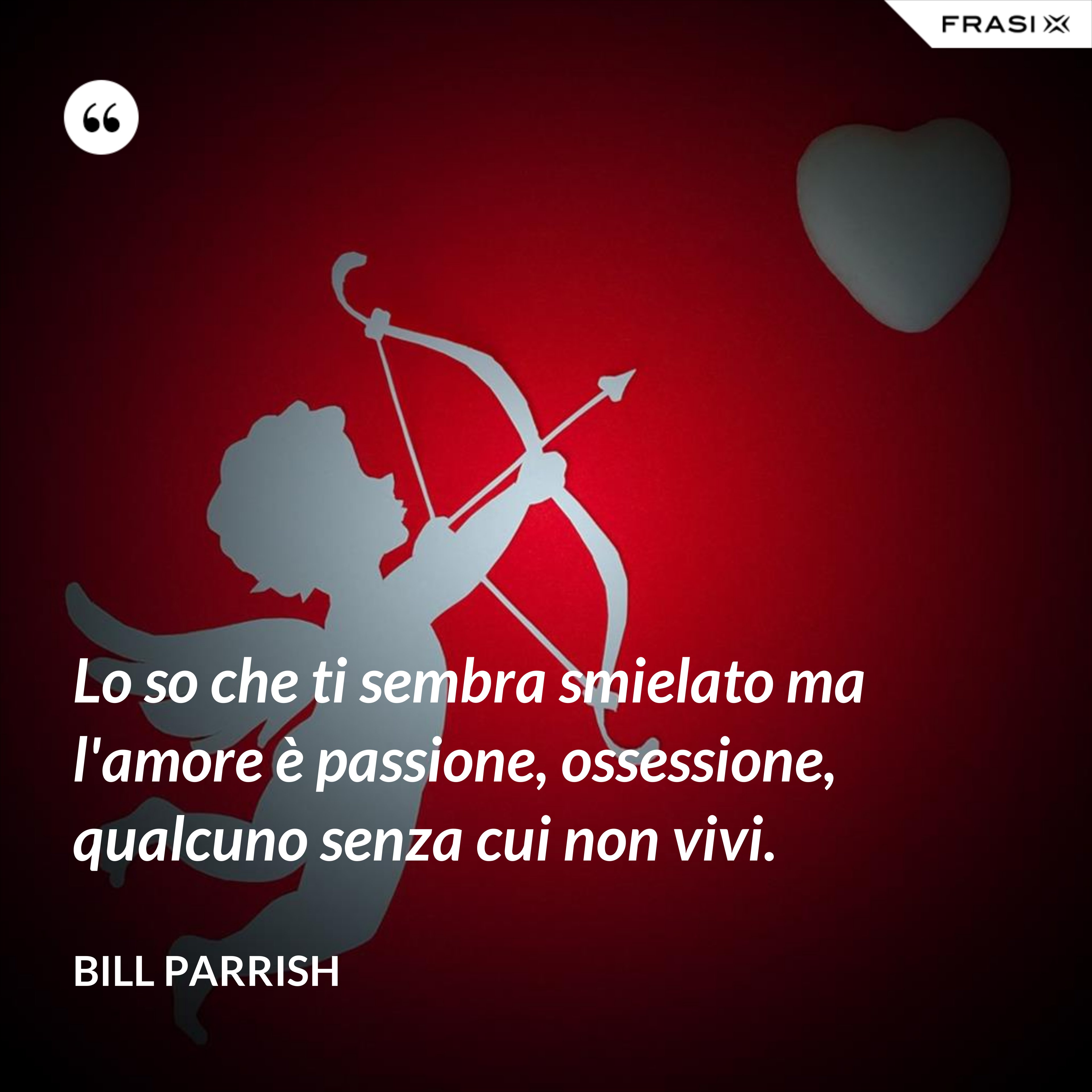 Lo so che ti sembra smielato ma l'amore è passione, ossessione, qualcuno senza cui non vivi. - Bill Parrish