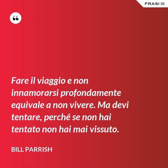 Fare il viaggio e non innamorarsi profondamente equivale a non vivere. Ma devi tentare, perché se non hai tentato non hai mai vissuto. - Bill Parrish