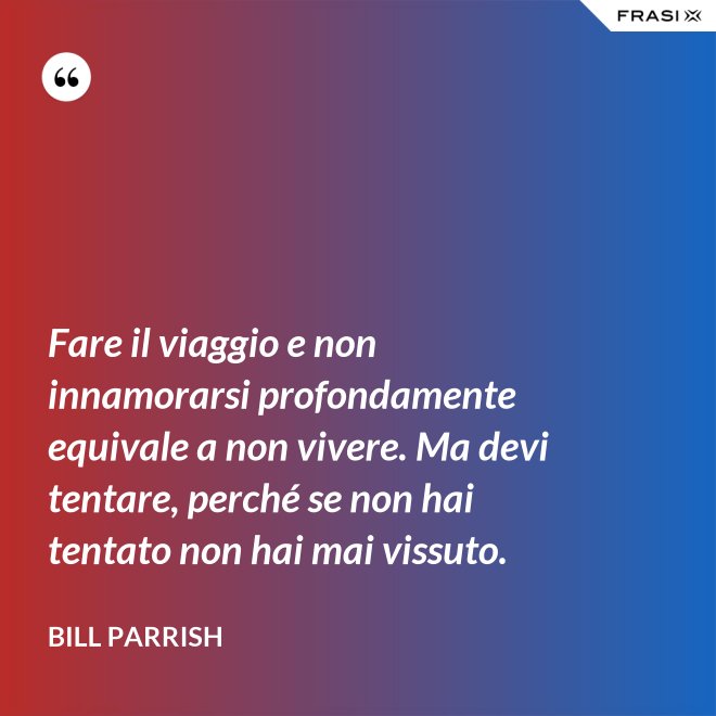 Fare il viaggio e non innamorarsi profondamente equivale a non vivere. Ma devi tentare, perché se non hai tentato non hai mai vissuto. - Bill Parrish