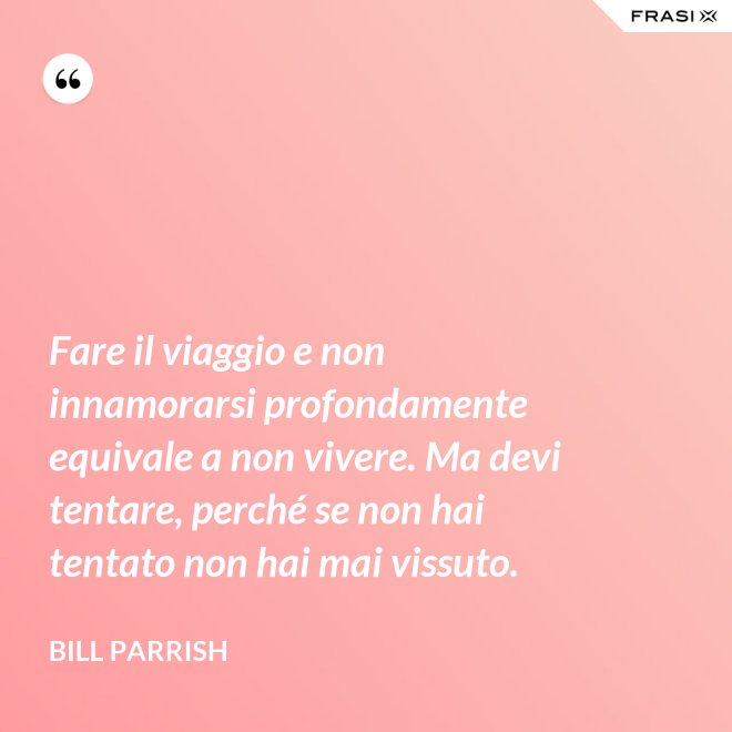 Fare il viaggio e non innamorarsi profondamente equivale a non vivere. Ma devi tentare, perché se non hai tentato non hai mai vissuto. - Bill Parrish