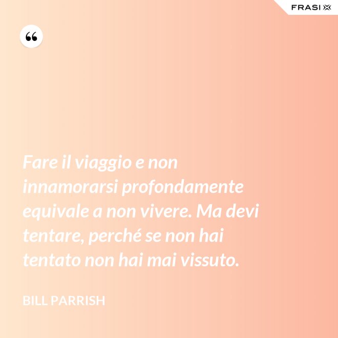 Fare il viaggio e non innamorarsi profondamente equivale a non vivere. Ma devi tentare, perché se non hai tentato non hai mai vissuto. - Bill Parrish