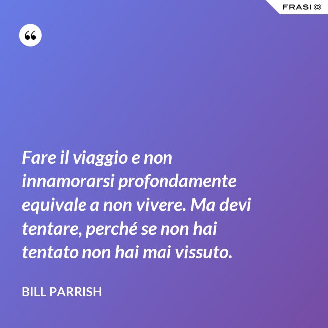 Fare il viaggio e non innamorarsi profondamente equivale a non vivere. Ma devi tentare, perché se non hai tentato non hai mai vissuto. - Bill Parrish