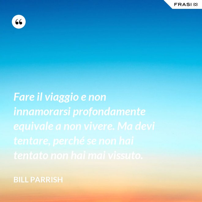 Fare il viaggio e non innamorarsi profondamente equivale a non vivere. Ma devi tentare, perché se non hai tentato non hai mai vissuto. - Bill Parrish