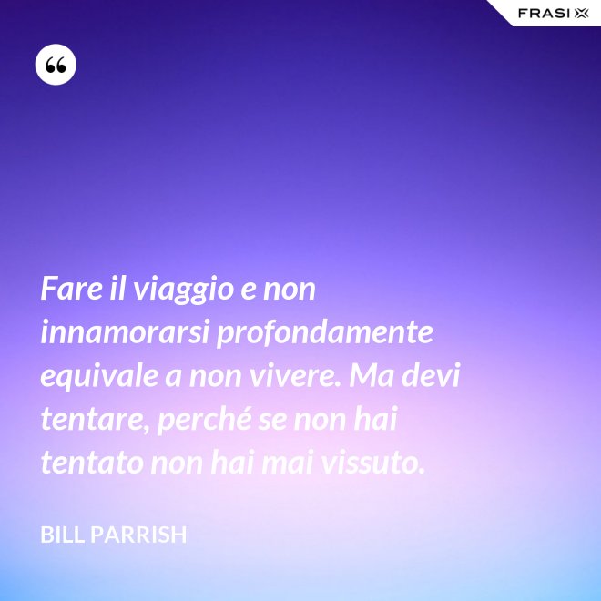 Fare il viaggio e non innamorarsi profondamente equivale a non vivere. Ma devi tentare, perché se non hai tentato non hai mai vissuto. - Bill Parrish