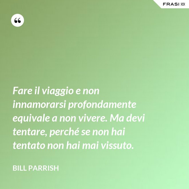 Fare il viaggio e non innamorarsi profondamente equivale a non vivere. Ma devi tentare, perché se non hai tentato non hai mai vissuto. - Bill Parrish