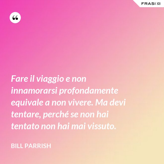 Fare il viaggio e non innamorarsi profondamente equivale a non vivere. Ma devi tentare, perché se non hai tentato non hai mai vissuto. - Bill Parrish