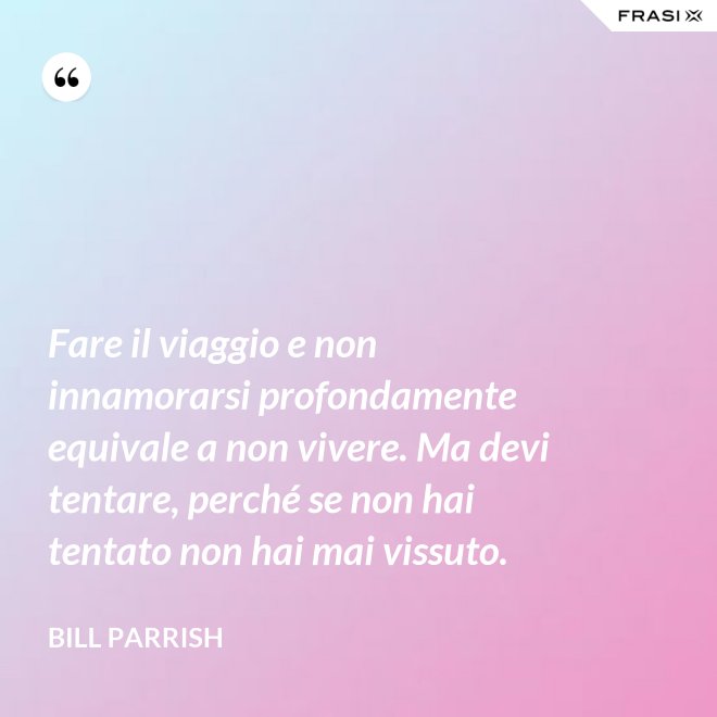 Fare il viaggio e non innamorarsi profondamente equivale a non vivere. Ma devi tentare, perché se non hai tentato non hai mai vissuto. - Bill Parrish