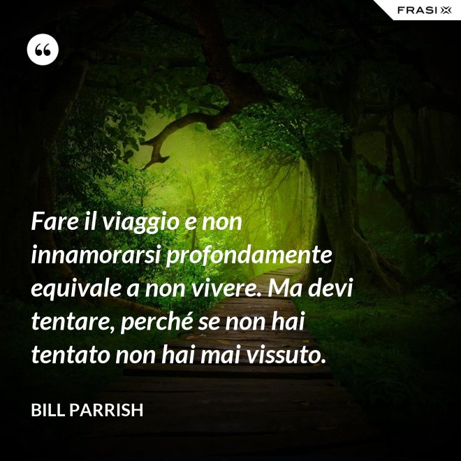 Fare il viaggio e non innamorarsi profondamente equivale a non vivere. Ma devi tentare, perché se non hai tentato non hai mai vissuto. - Bill Parrish