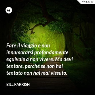 Fare il viaggio e non innamorarsi profondamente equivale a non vivere. Ma devi tentare, perché se non hai tentato non hai mai vissuto. - Bill Parrish