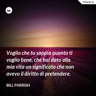 Voglio che tu sappia quanto ti voglio bene, che hai dato alla mia vita un significato che non avevo il diritto di pretendere. - Bill Parrish