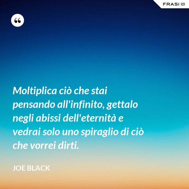 Moltiplica ciò che stai pensando all'infinito, gettalo negli abissi dell'eternità e vedrai solo uno spiraglio di ciò che vorrei dirti. - Joe Black