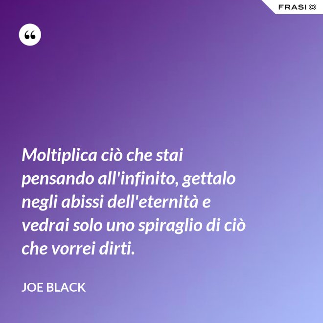 Moltiplica ciò che stai pensando all'infinito, gettalo negli abissi dell'eternità e vedrai solo uno spiraglio di ciò che vorrei dirti. - Joe Black