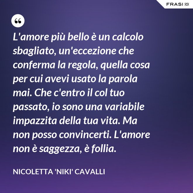 L'amore più bello è un calcolo sbagliato, un'eccezione che conferma la regola, quella cosa per cui avevi usato la parola mai. Che c'entro il col tuo passato, io sono una variabile impazzita della tua vita. Ma non posso convincerti. L'amore non è saggezza, è follia. - Nicoletta 'Niki' Cavalli