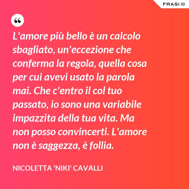 L'amore più bello è un calcolo sbagliato, un'eccezione che conferma la regola, quella cosa per cui avevi usato la parola mai. Che c'entro il col tuo passato, io sono una variabile impazzita della tua vita. Ma non posso convincerti. L'amore non è saggezza, è follia. - Nicoletta 'Niki' Cavalli