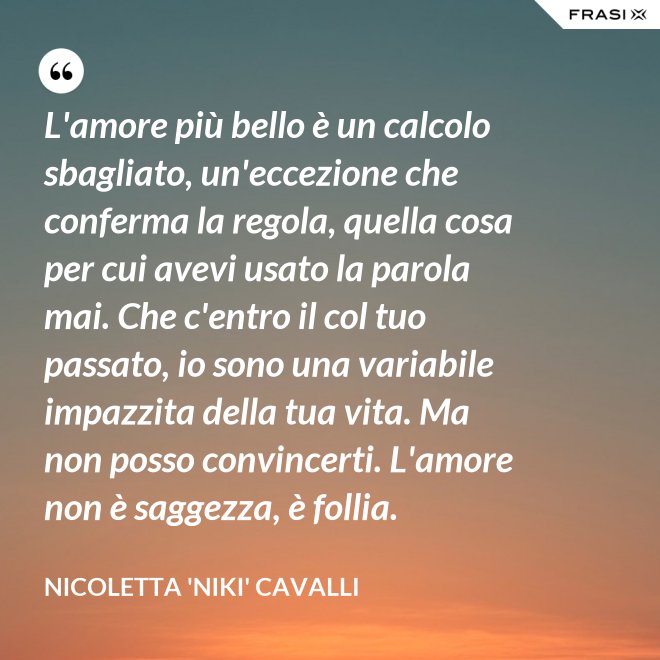 L'amore più bello è un calcolo sbagliato, un'eccezione che conferma la regola, quella cosa per cui avevi usato la parola mai. Che c'entro il col tuo passato, io sono una variabile impazzita della tua vita. Ma non posso convincerti. L'amore non è saggezza, è follia. - Nicoletta 'Niki' Cavalli