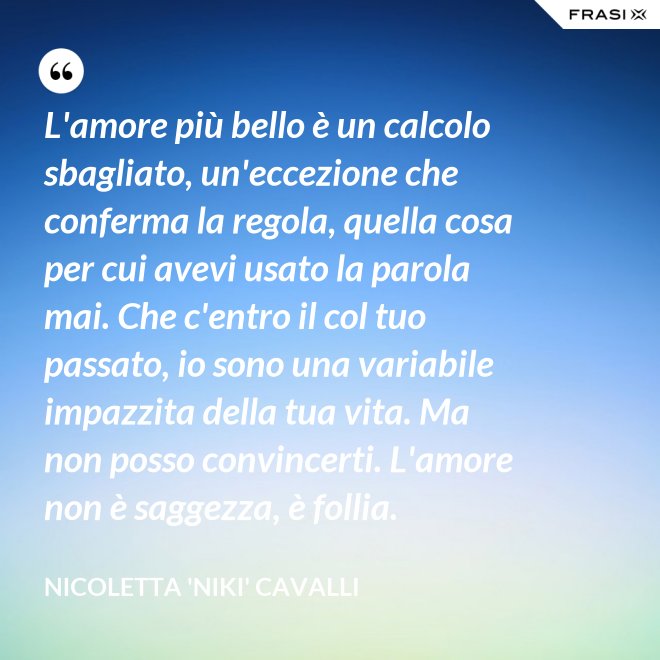 L'amore più bello è un calcolo sbagliato, un'eccezione che conferma la regola, quella cosa per cui avevi usato la parola mai. Che c'entro il col tuo passato, io sono una variabile impazzita della tua vita. Ma non posso convincerti. L'amore non è saggezza, è follia. - Nicoletta 'Niki' Cavalli