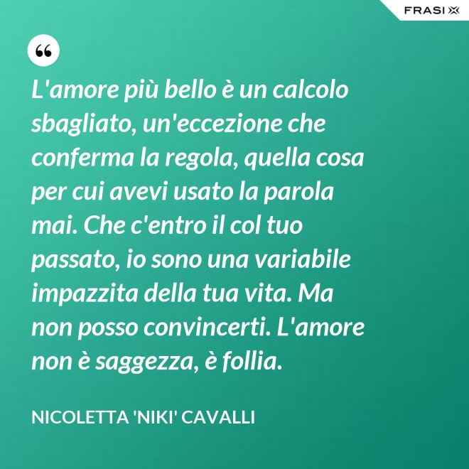 L'amore più bello è un calcolo sbagliato, un'eccezione che conferma la regola, quella cosa per cui avevi usato la parola mai. Che c'entro il col tuo passato, io sono una variabile impazzita della tua vita. Ma non posso convincerti. L'amore non è saggezza, è follia. - Nicoletta 'Niki' Cavalli