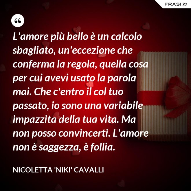 L'amore più bello è un calcolo sbagliato, un'eccezione che conferma la regola, quella cosa per cui avevi usato la parola mai. Che c'entro il col tuo passato, io sono una variabile impazzita della tua vita. Ma non posso convincerti. L'amore non è saggezza, è follia. - Nicoletta 'Niki' Cavalli