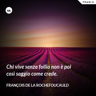 Chi vive senza follia non è poi così saggio come crede. - François de La Rochefoucauld