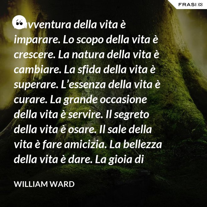 L’avventura della vita è imparare. Lo scopo della vita è crescere. La natura della vita è cambiare. La sfida della vita è superare. L’essenza della vita è curare. La grande occasione della vita è servire. Il segreto della vita è osare. Il sale della vita è fare amicizia. La bellezza della vita è dare. La gioia di vivere è amare. - William Ward