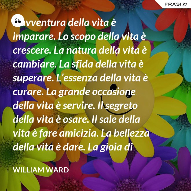 L’avventura della vita è imparare. Lo scopo della vita è crescere. La natura della vita è cambiare. La sfida della vita è superare. L’essenza della vita è curare. La grande occasione della vita è servire. Il segreto della vita è osare. Il sale della vita è fare amicizia. La bellezza della vita è dare. La gioia di vivere è amare. - William Ward