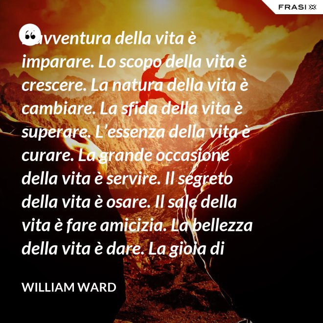 L’avventura della vita è imparare. Lo scopo della vita è crescere. La natura della vita è cambiare. La sfida della vita è superare. L’essenza della vita è curare. La grande occasione della vita è servire. Il segreto della vita è osare. Il sale della vita è fare amicizia. La bellezza della vita è dare. La gioia di vivere è amare. - William Ward