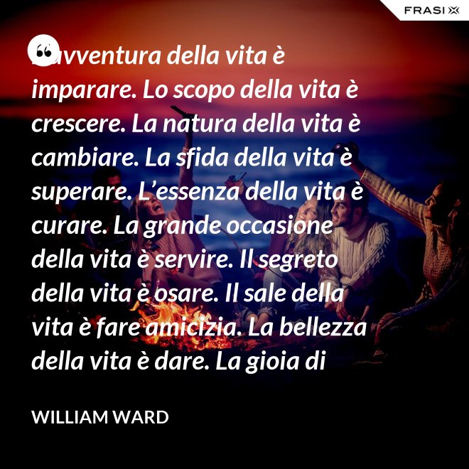 L’avventura della vita è imparare. Lo scopo della vita è crescere. La natura della vita è cambiare. La sfida della vita è superare. L’essenza della vita è curare. La grande occasione della vita è servire. Il segreto della vita è osare. Il sale della vita è fare amicizia. La bellezza della vita è dare. La gioia di vivere è amare. - William Ward