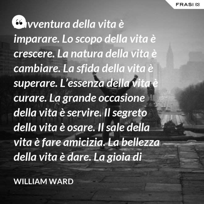 L’avventura della vita è imparare. Lo scopo della vita è crescere. La natura della vita è cambiare. La sfida della vita è superare. L’essenza della vita è curare. La grande occasione della vita è servire. Il segreto della vita è osare. Il sale della vita è fare amicizia. La bellezza della vita è dare. La gioia di vivere è amare. - William Ward