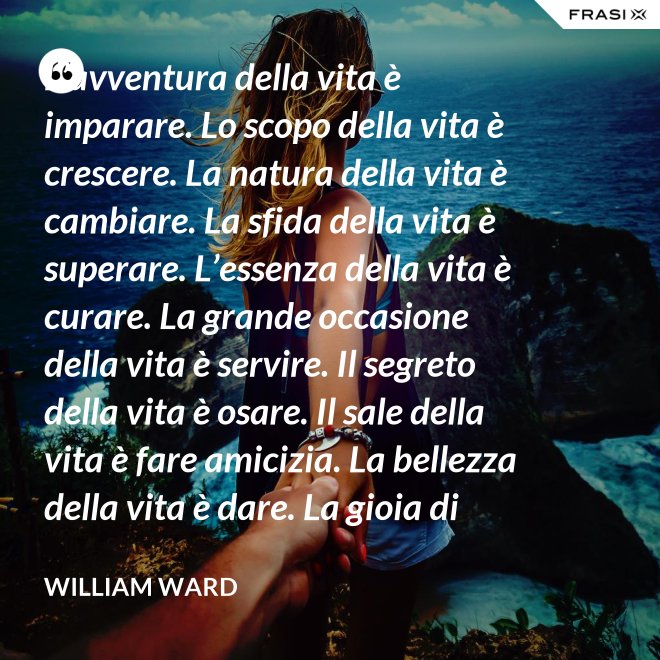 L’avventura della vita è imparare. Lo scopo della vita è crescere. La natura della vita è cambiare. La sfida della vita è superare. L’essenza della vita è curare. La grande occasione della vita è servire. Il segreto della vita è osare. Il sale della vita è fare amicizia. La bellezza della vita è dare. La gioia di vivere è amare. - William Ward