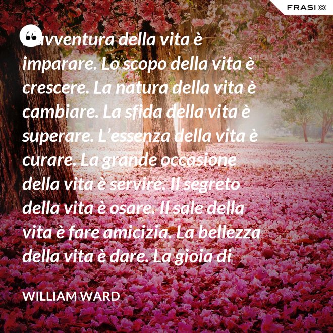 L’avventura della vita è imparare. Lo scopo della vita è crescere. La natura della vita è cambiare. La sfida della vita è superare. L’essenza della vita è curare. La grande occasione della vita è servire. Il segreto della vita è osare. Il sale della vita è fare amicizia. La bellezza della vita è dare. La gioia di vivere è amare. - William Ward