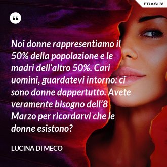 Noi donne rappresentiamo il 50% della popolazione e le madri dell’altro 50%. Cari uomini, guardatevi intorno: ci sono donne dappertutto. Avete veramente bisogno dell’8 Marzo per ricordarvi che le donne esistono? - Lucina Di Meco