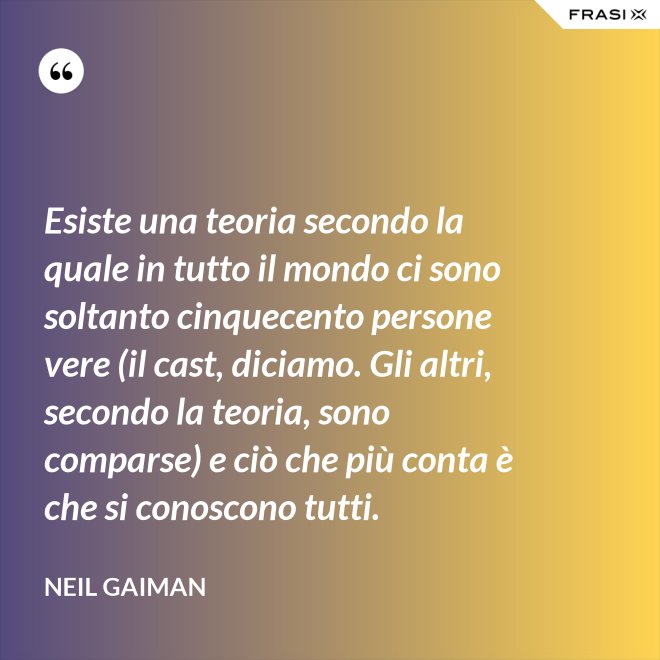 Esiste una teoria secondo la quale in tutto il mondo ci sono soltanto cinquecento persone vere (il cast, diciamo. Gli altri, secondo la teoria, sono comparse) e ciò che più conta è che si conoscono tutti. - Neil Gaiman