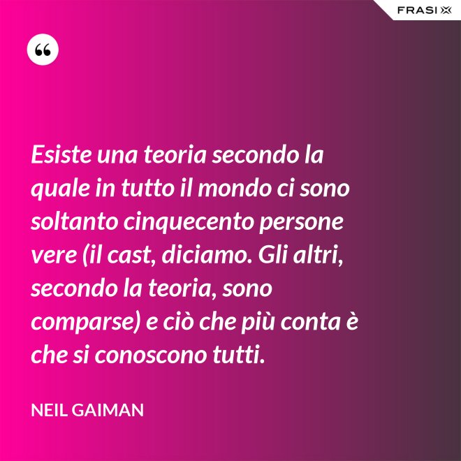 Esiste una teoria secondo la quale in tutto il mondo ci sono soltanto cinquecento persone vere (il cast, diciamo. Gli altri, secondo la teoria, sono comparse) e ciò che più conta è che si conoscono tutti. - Neil Gaiman