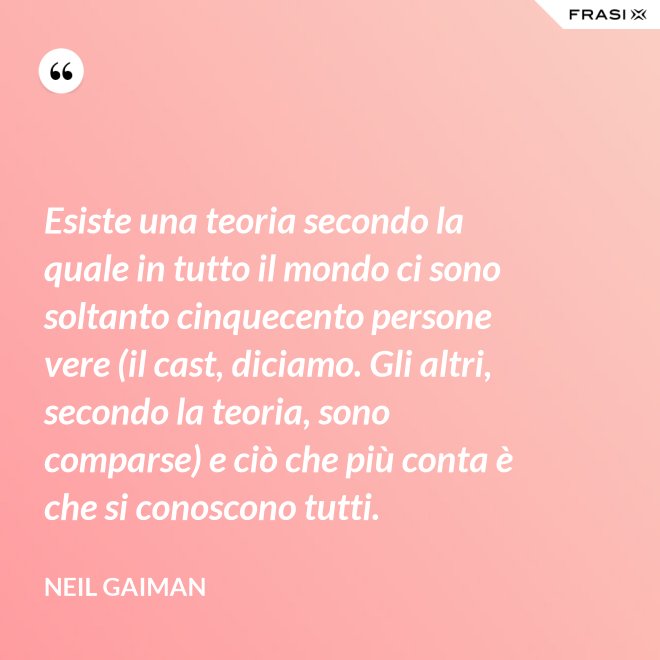 Esiste una teoria secondo la quale in tutto il mondo ci sono soltanto cinquecento persone vere (il cast, diciamo. Gli altri, secondo la teoria, sono comparse) e ciò che più conta è che si conoscono tutti. - Neil Gaiman