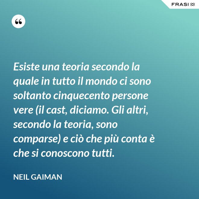 Esiste una teoria secondo la quale in tutto il mondo ci sono soltanto cinquecento persone vere (il cast, diciamo. Gli altri, secondo la teoria, sono comparse) e ciò che più conta è che si conoscono tutti. - Neil Gaiman