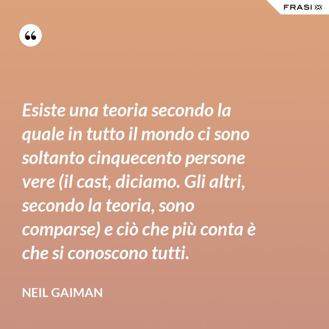 Esiste una teoria secondo la quale in tutto il mondo ci sono soltanto cinquecento persone vere (il cast, diciamo. Gli altri, secondo la teoria, sono comparse) e ciò che più conta è che si conoscono tutti. - Neil Gaiman