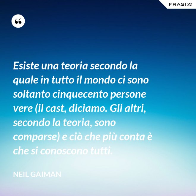 Esiste una teoria secondo la quale in tutto il mondo ci sono soltanto cinquecento persone vere (il cast, diciamo. Gli altri, secondo la teoria, sono comparse) e ciò che più conta è che si conoscono tutti. - Neil Gaiman