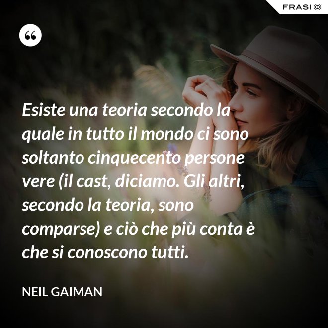 Esiste una teoria secondo la quale in tutto il mondo ci sono soltanto cinquecento persone vere (il cast, diciamo. Gli altri, secondo la teoria, sono comparse) e ciò che più conta è che si conoscono tutti. - Neil Gaiman