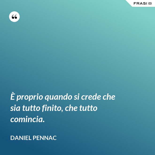 È proprio quando si crede che sia tutto finito, che tutto comincia. - Daniel Pennac