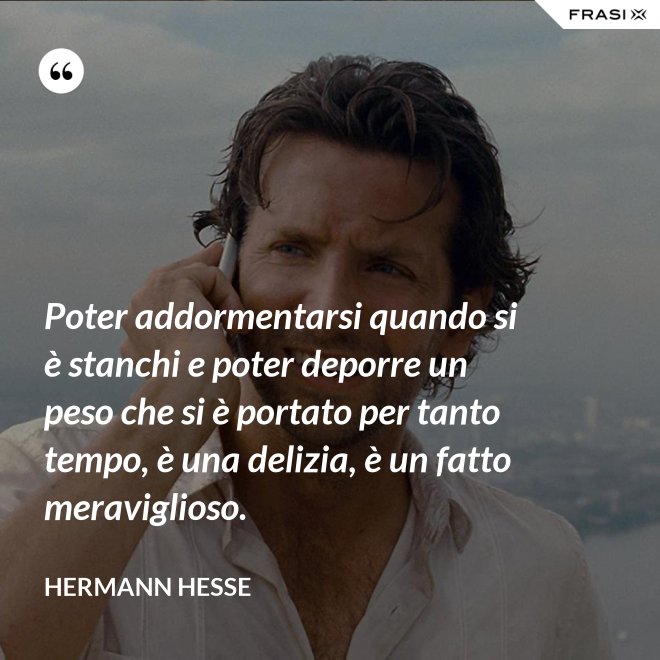 Poter addormentarsi quando si è stanchi e poter deporre un peso che si è portato per tanto tempo, è una delizia, è un fatto meraviglioso. - Hermann Hesse